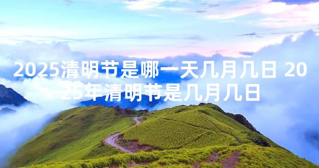 2025清明节是哪一天几月几日 2025年清明节是几月几日